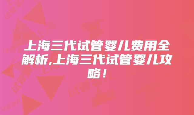 上海三代试管婴儿费用全解析,上海三代试管婴儿攻略！