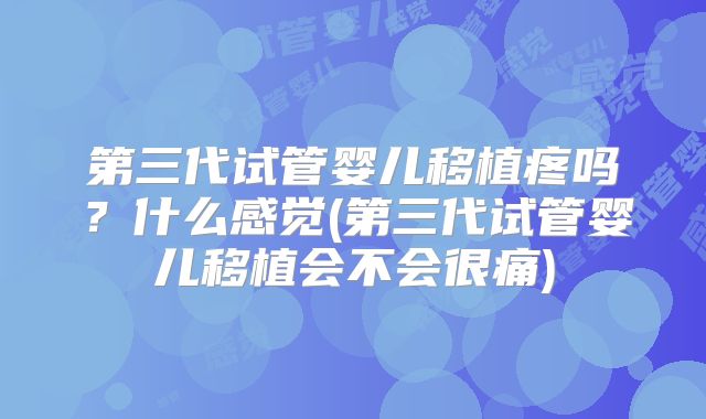 第三代试管婴儿移植疼吗?什么感觉(第三代试管婴儿移植会不会很痛)