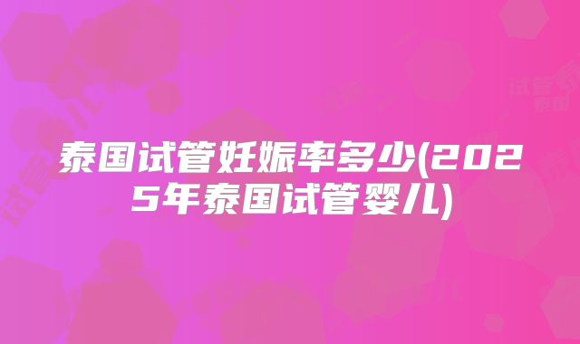 泰国试管妊娠率多少(2025年泰国试管婴儿)