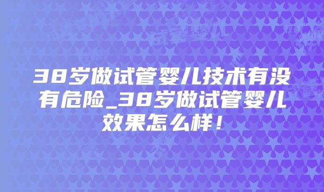 38岁做试管婴儿技术有没有危险_38岁做试管婴儿效果怎么样!