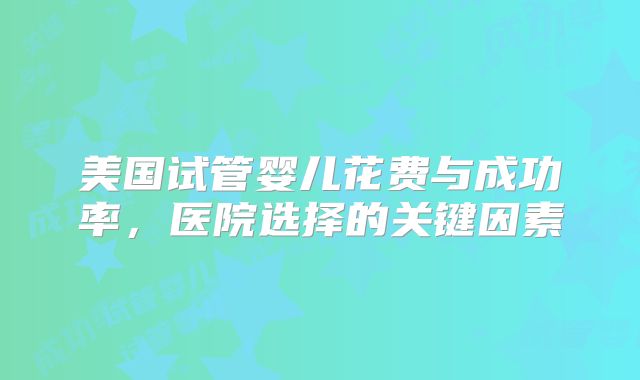美国试管婴儿花费与成功率,医院选择的关键因素