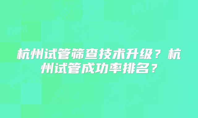 杭州试管筛查技术升级?杭州试管成功率排名?
