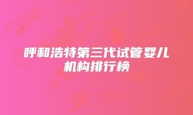 呼和浩特第三代试管婴儿机构排行榜