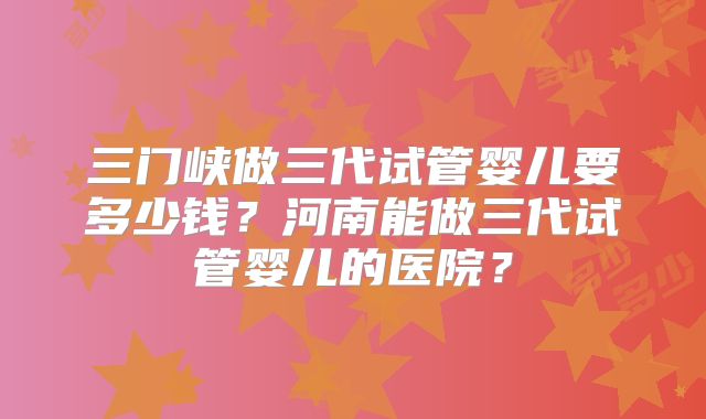 三门峡做三代试管婴儿要多少钱？河南能做三代试管婴儿的医院？