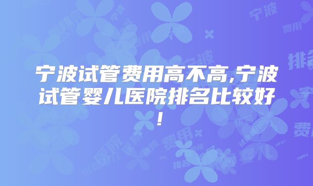 宁波试管费用高不高,宁波试管婴儿医院排名比较好!