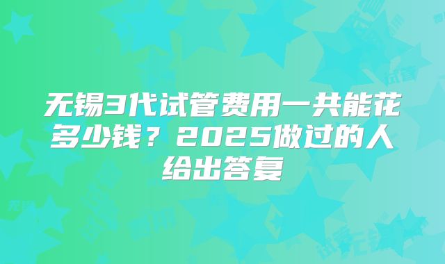 无锡3代试管费用一共能花多少钱?2025做过的人给出答复
