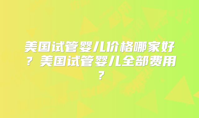 美国试管婴儿价格哪家好?美国试管婴儿全部费用?