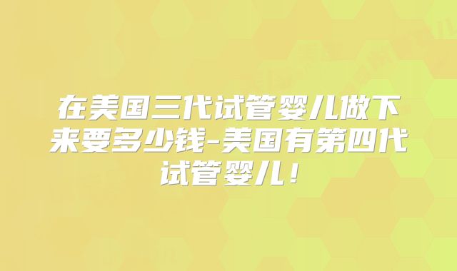 在美国三代试管婴儿做下来要多少钱-美国有第四代试管婴儿！