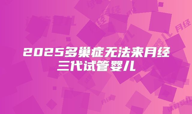 2025多巢症无法来月经三代试管婴儿