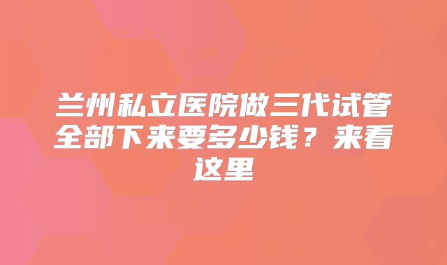 兰州私立医院做三代试管全部下来要多少钱？来看这里