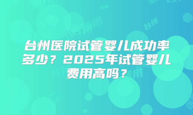 台州医院试管婴儿成功率多少?2025年试管婴儿费用高吗?