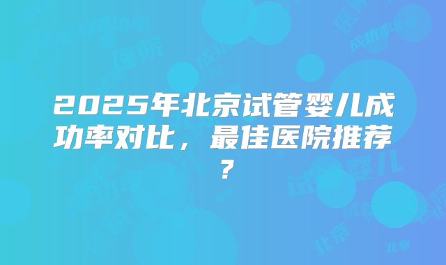 2025年北京试管婴儿成功率对比，最佳医院推荐？
