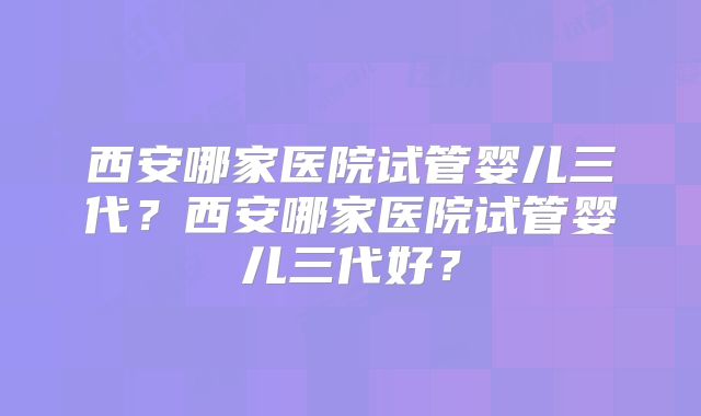 西安哪家医院试管婴儿三代?西安哪家医院试管婴儿三代好?