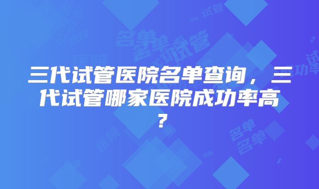 三代试管医院名单查询，三代试管哪家医院成功率高？