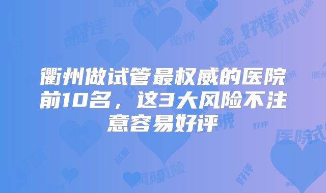 衢州做试管最权威的医院前10名,这3大风险不注意容易好评