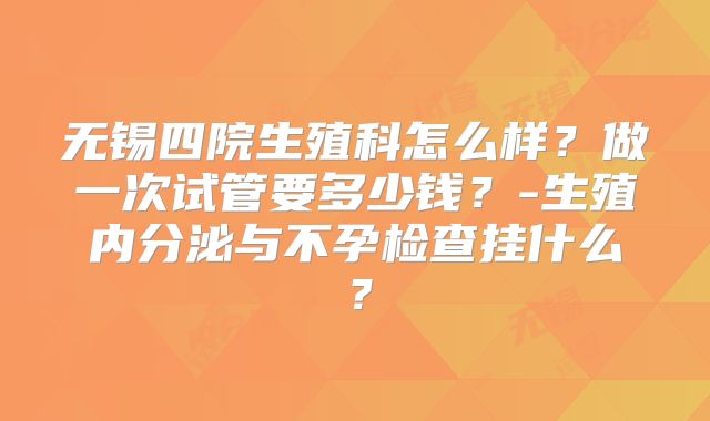 无锡四院生殖科怎么样?做一次试管要多少钱?-生殖内分泌与不孕检查挂什么?