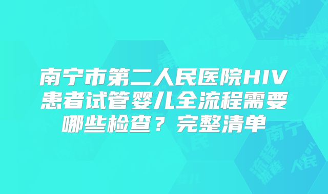 南宁市第二人民医院HIV患者试管婴儿全流程需要哪些检查?完整清单