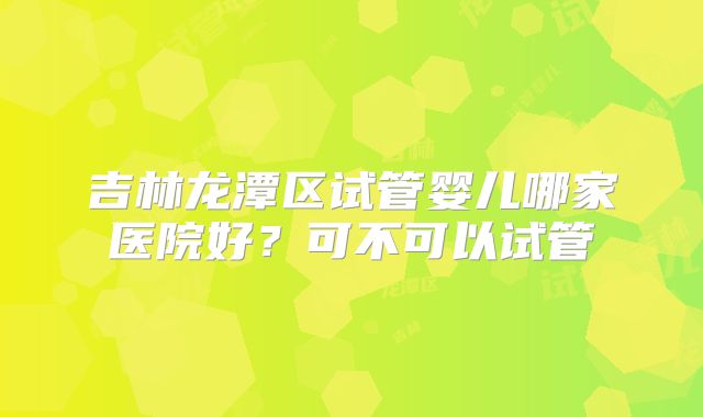 吉林龙潭区试管婴儿哪家医院好?可不可以试管