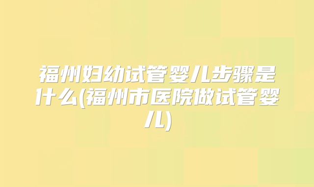 福州妇幼试管婴儿步骤是什么(福州市医院做试管婴儿)