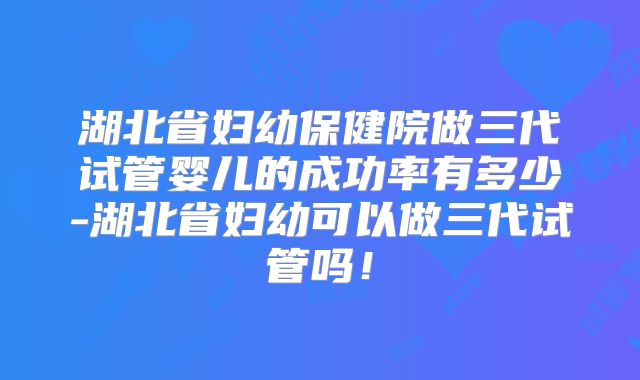 湖北省妇幼保健院做三代试管婴儿的成功率有多少-湖北省妇幼可以做三代试管吗!