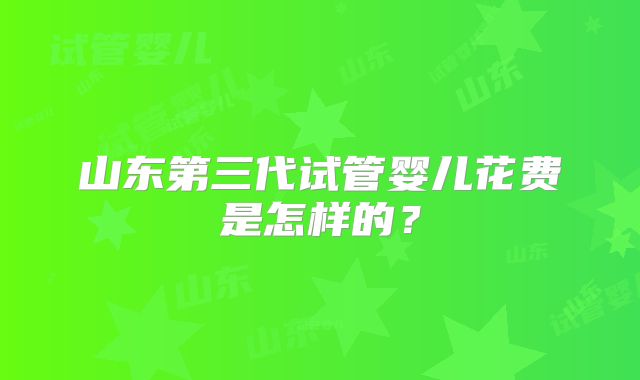 山东第三代试管婴儿花费是怎样的?