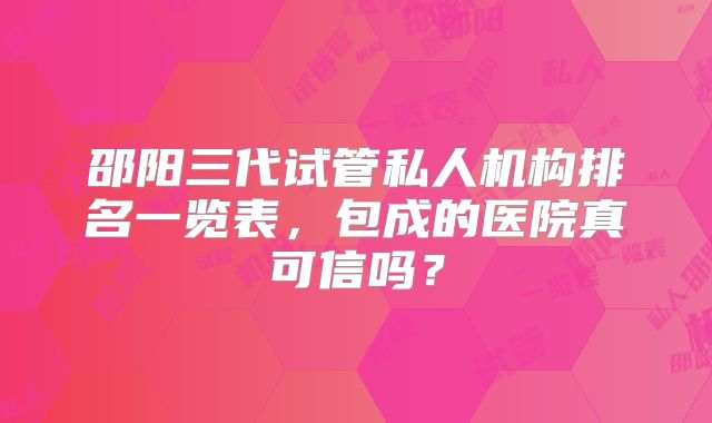 邵阳三代试管私人机构排名一览表，包成的医院真可信吗？