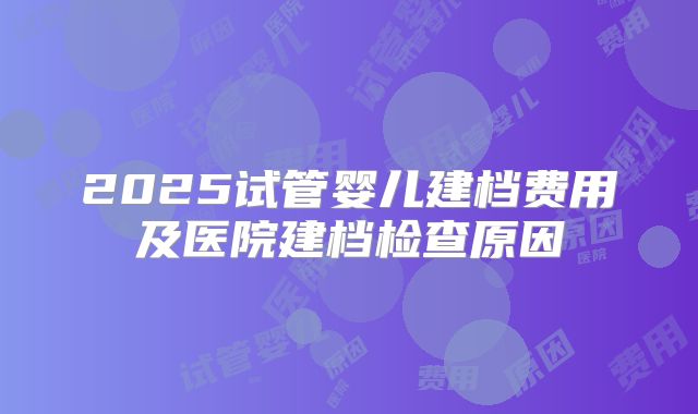 2025试管婴儿建档费用及医院建档检查原因