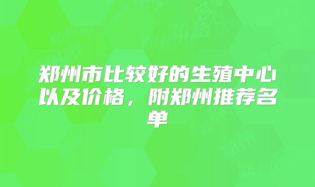 郑州市比较好的生殖中心以及价格,附郑州推荐名单