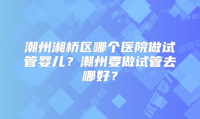 潮州湘桥区哪个医院做试管婴儿?潮州要做试管去哪好?