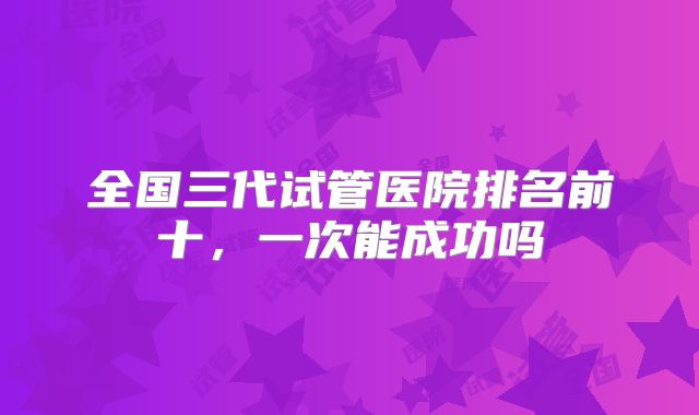 全国三代试管医院排名前十,一次能成功吗