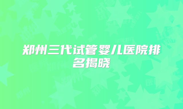 郑州三代试管婴儿医院排名揭晓