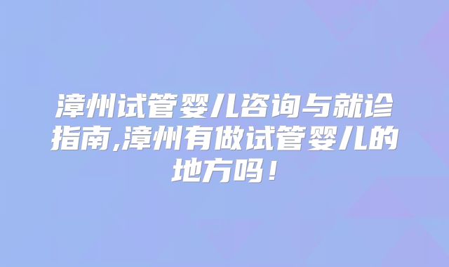 漳州试管婴儿咨询与就诊指南,漳州有做试管婴儿的地方吗!