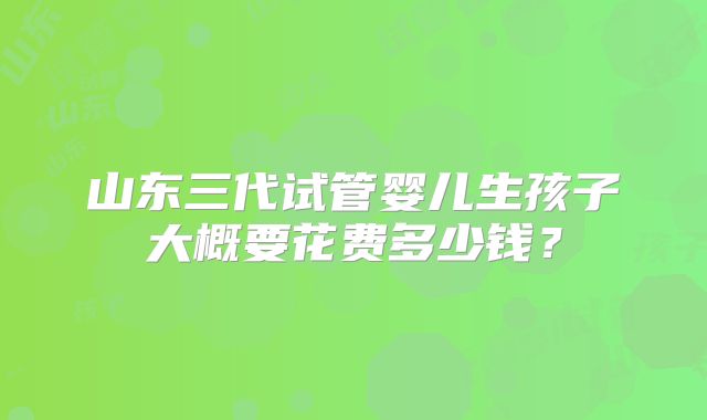 山东三代试管婴儿生孩子大概要花费多少钱?
