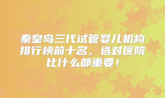 秦皇岛三代试管婴儿机构排行榜前十名，选对医院比什么都重要！