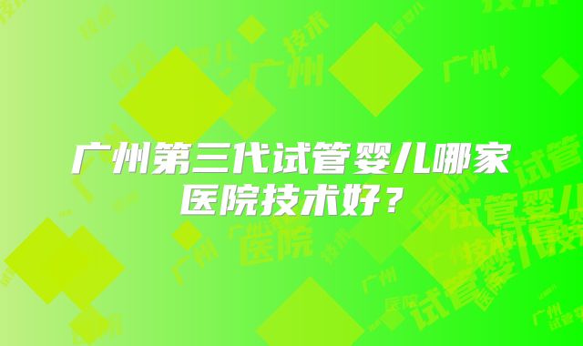 广州第三代试管婴儿哪家医院技术好?