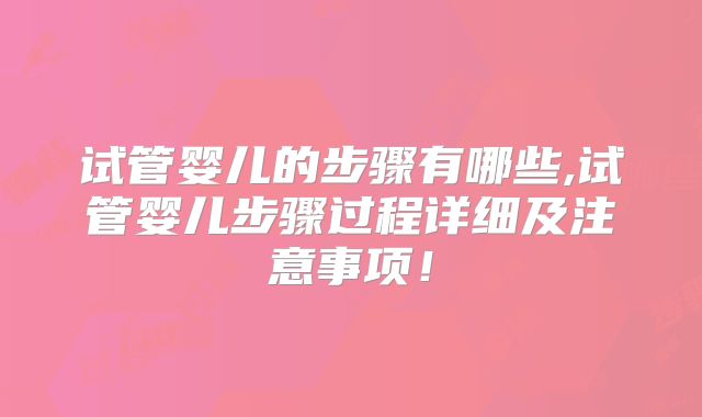 试管婴儿的步骤有哪些,试管婴儿步骤过程详细及注意事项!