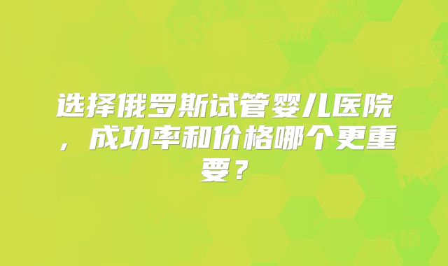 选择俄罗斯试管婴儿医院,成功率和价格哪个更重要?