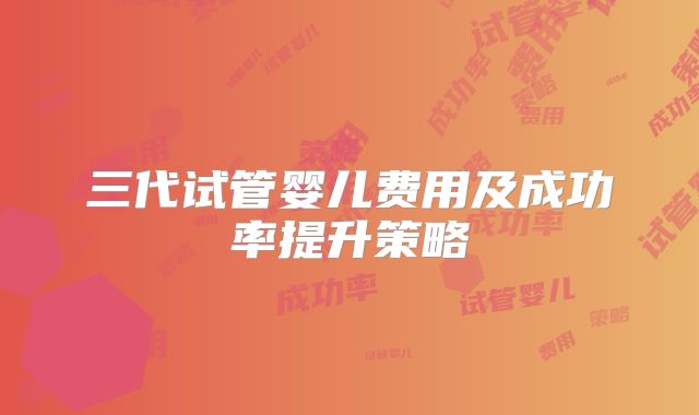 三代试管婴儿费用及成功率提升策略