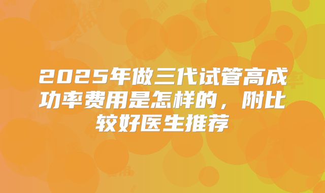 2025年做三代试管高成功率费用是怎样的，附比较好医生推荐