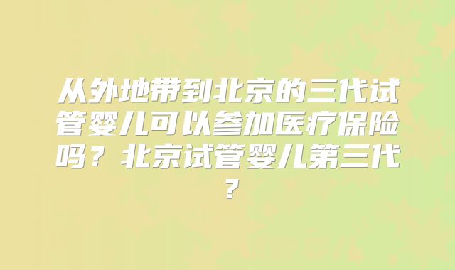 从外地带到北京的三代试管婴儿可以参加医疗保险吗？北京试管婴儿第三代？