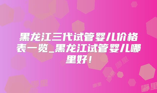 黑龙江三代试管婴儿价格表一览_黑龙江试管婴儿哪里好！