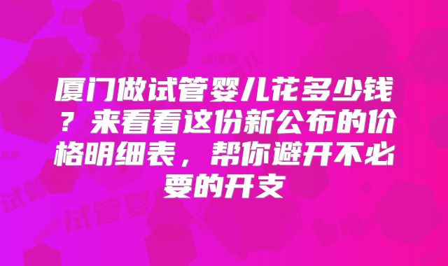 厦门做试管婴儿花多少钱？来看看这份新公布的价格明细表，帮你避开不必要的开支