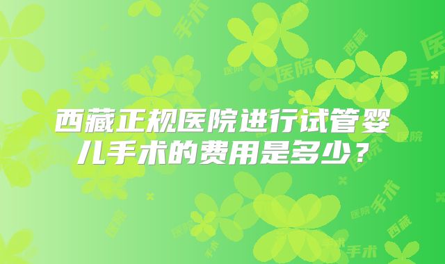 西藏正规医院进行试管婴儿手术的费用是多少?