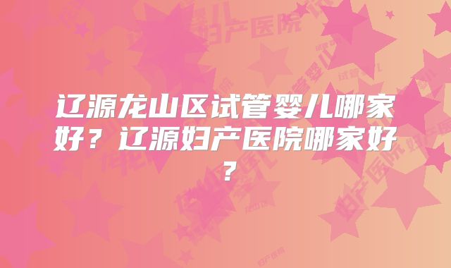 辽源龙山区试管婴儿哪家好？辽源妇产医院哪家好？