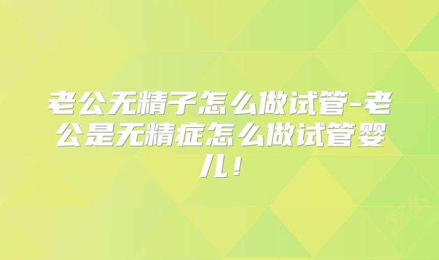 老公无精子怎么做试管-老公是无精症怎么做试管婴儿!