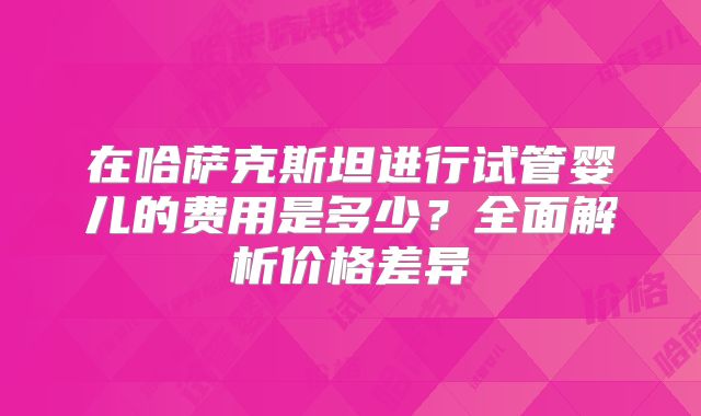 在哈萨克斯坦进行试管婴儿的费用是多少?全面解析价格差异