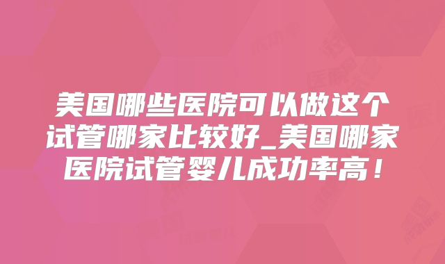 美国哪些医院可以做这个试管哪家比较好_美国哪家医院试管婴儿成功率高!