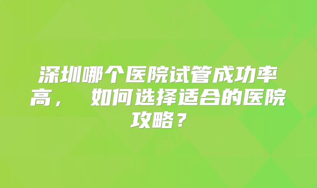 深圳哪个医院试管成功率高， 如何选择适合的医院攻略？