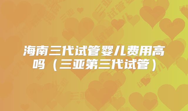 海南三代试管婴儿费用高吗(三亚第三代试管)