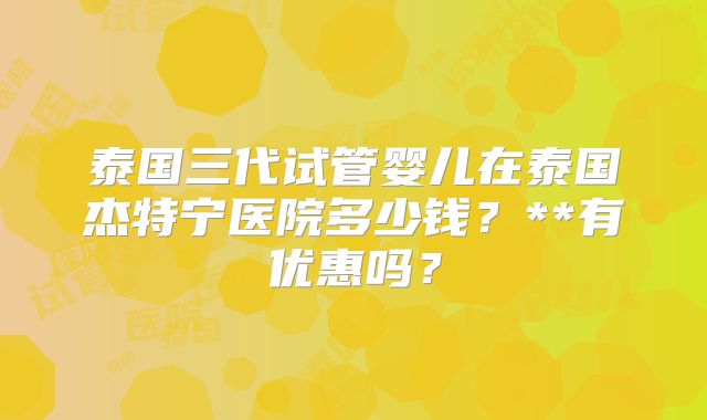 泰国三代试管婴儿在泰国杰特宁医院多少钱?**有优惠吗?